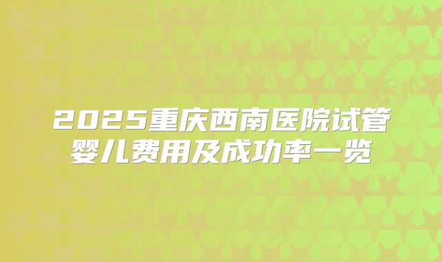 2025重庆西南医院试管婴儿费用及成功率一览