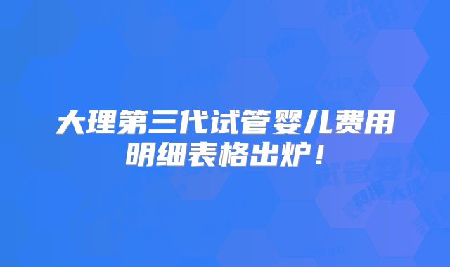 大理第三代试管婴儿费用明细表格出炉！