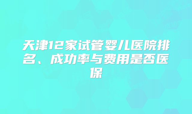 天津12家试管婴儿医院排名、成功率与费用是否医保