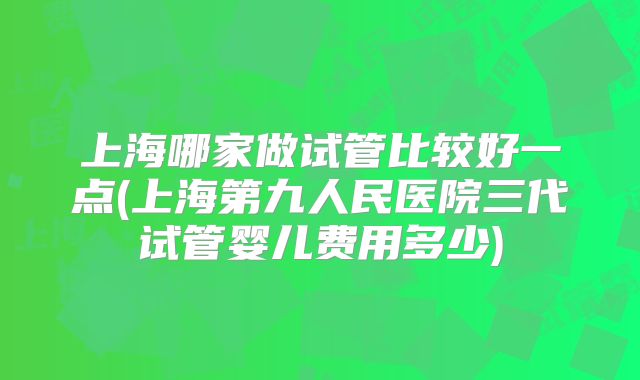 上海哪家做试管比较好一点(上海第九人民医院三代试管婴儿费用多少)