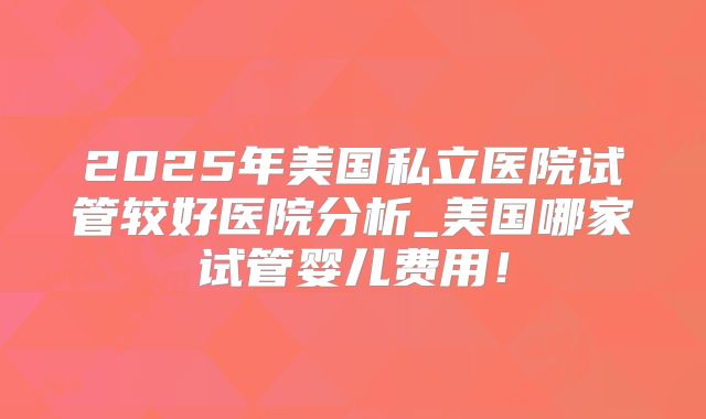 2025年美国私立医院试管较好医院分析_美国哪家试管婴儿费用！