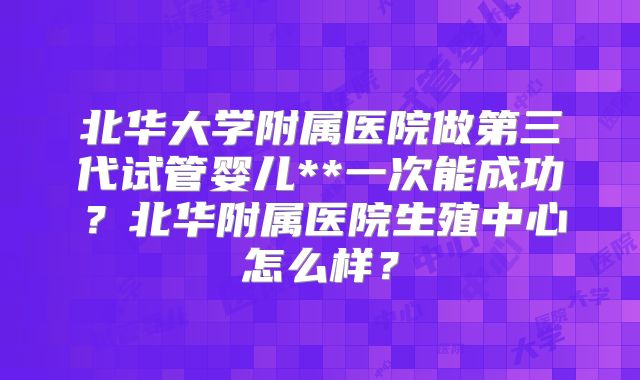 北华大学附属医院做第三代试管婴儿**一次能成功？北华附属医院生殖中心怎么样？