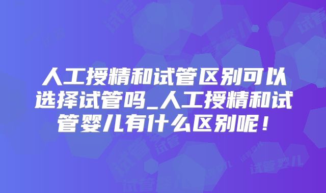 人工授精和试管区别可以选择试管吗_人工授精和试管婴儿有什么区别呢！