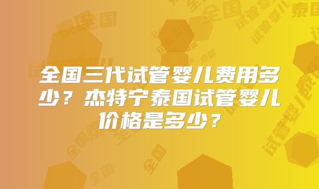 全国三代试管婴儿费用多少？杰特宁泰国试管婴儿价格是多少？