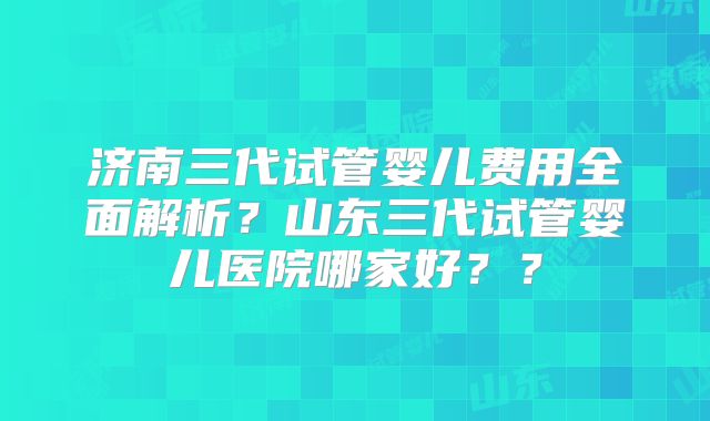 济南三代试管婴儿费用全面解析？山东三代试管婴儿医院哪家好？？