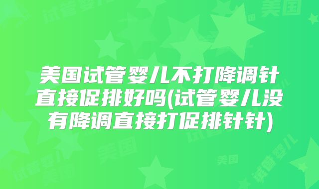 美国试管婴儿不打降调针直接促排好吗(试管婴儿没有降调直接打促排针针)