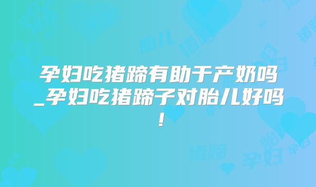 孕妇吃猪蹄有助于产奶吗_孕妇吃猪蹄子对胎儿好吗!