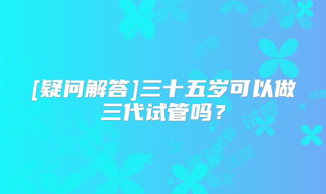 [疑问解答]三十五岁可以做三代试管吗？