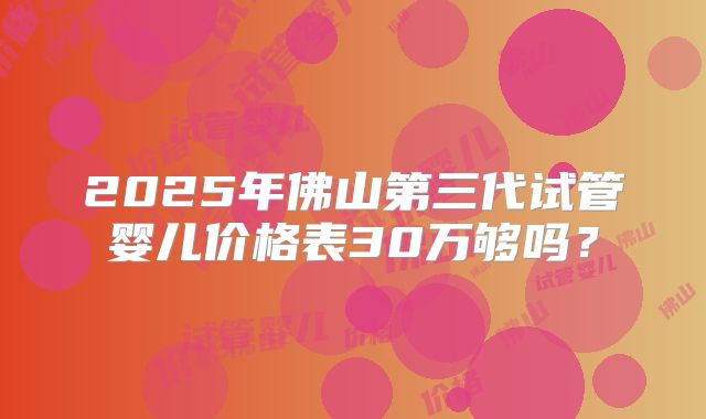 2025年佛山第三代试管婴儿价格表30万够吗？