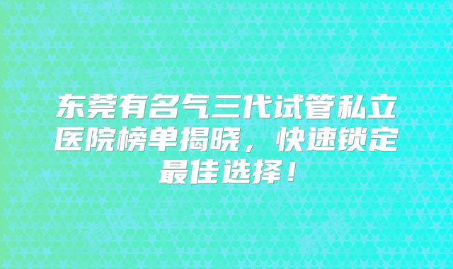 东莞有名气三代试管私立医院榜单揭晓，快速锁定最佳选择！