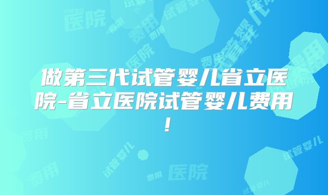 做第三代试管婴儿省立医院-省立医院试管婴儿费用！