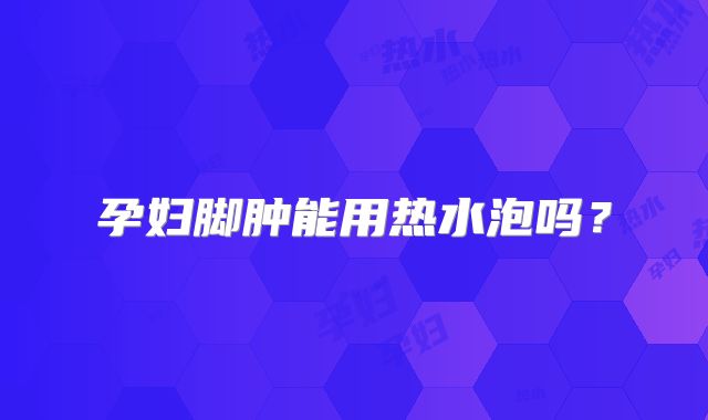 孕妇脚肿能用热水泡吗?