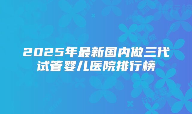2025年最新国内做三代试管婴儿医院排行榜