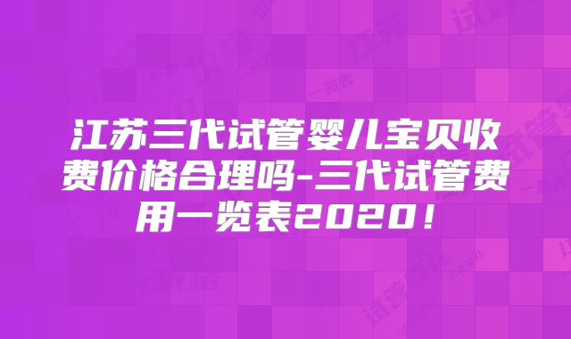 江苏三代试管婴儿宝贝收费价格合理吗-三代试管费用一览表2020！