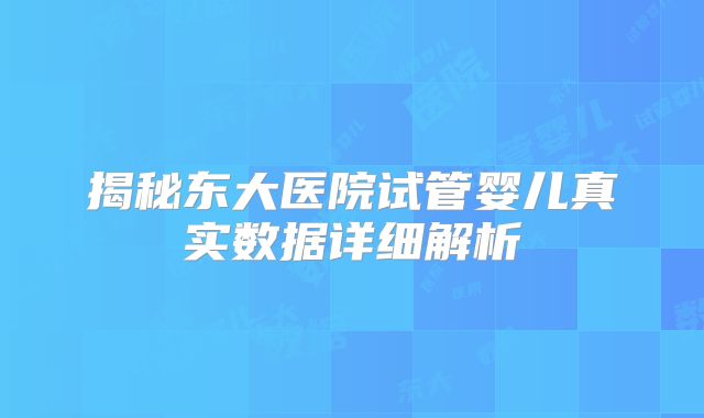 揭秘东大医院试管婴儿真实数据详细解析