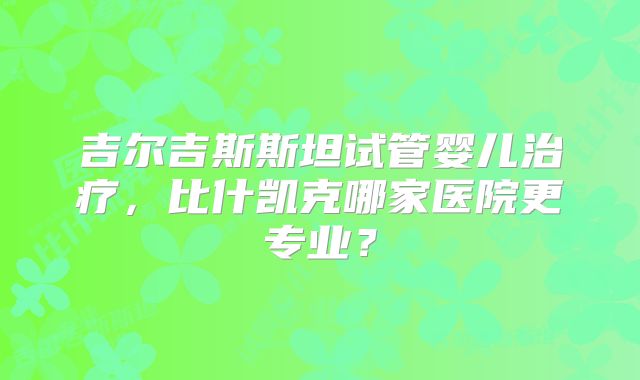 吉尔吉斯斯坦试管婴儿治疗，比什凯克哪家医院更专业？