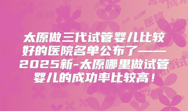 太原做三代试管婴儿比较好的医院名单公布了——2025新-太原哪里做试管婴儿的成功率比较高！