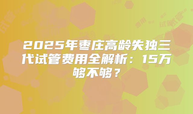 2025年枣庄高龄失独三代试管费用全解析:15万够不够?