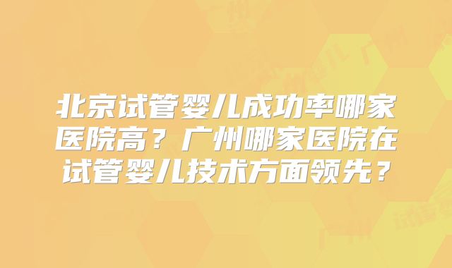 北京试管婴儿成功率哪家医院高？广州哪家医院在试管婴儿技术方面领先？