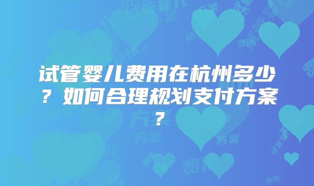 试管婴儿费用在杭州多少？如何合理规划支付方案？