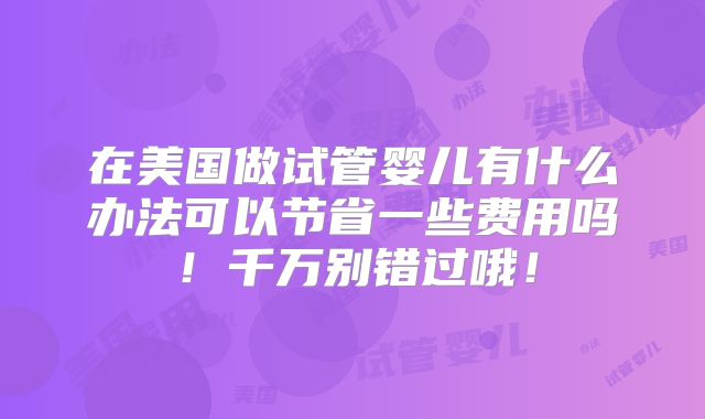 在美国做试管婴儿有什么办法可以节省一些费用吗！千万别错过哦！
