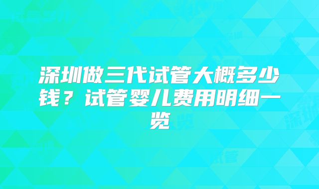 深圳做三代试管大概多少钱？试管婴儿费用明细一览