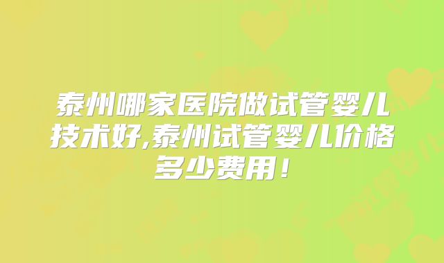 泰州哪家医院做试管婴儿技术好,泰州试管婴儿价格多少费用！