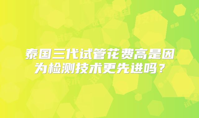 泰国三代试管花费高是因为检测技术更先进吗？