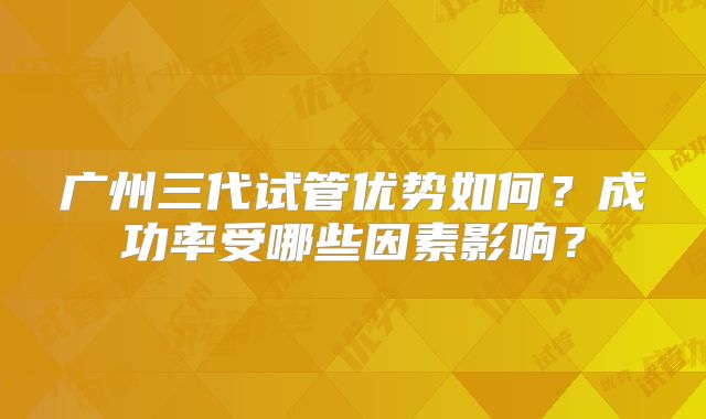 广州三代试管优势如何?成功率受哪些因素影响?