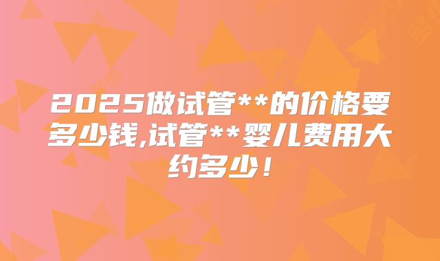2025做试管**的价格要多少钱,试管**婴儿费用大约多少！