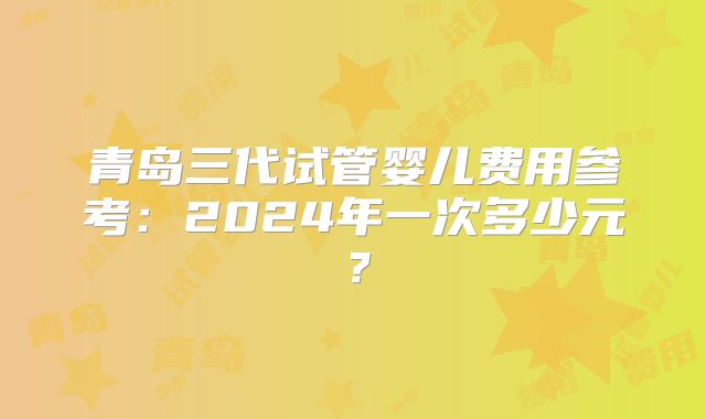 青岛三代试管婴儿费用参考：2024年一次多少元？