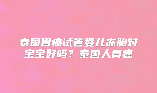 泰国胃癌试管婴儿冻胎对宝宝好吗？泰国人胃癌