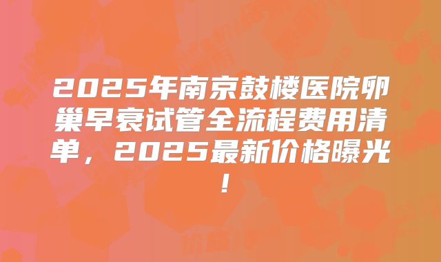 2025年南京鼓楼医院卵巢早衰试管全流程费用清单，2025最新价格曝光！