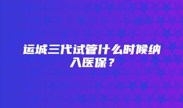 运城三代试管什么时候纳入医保?