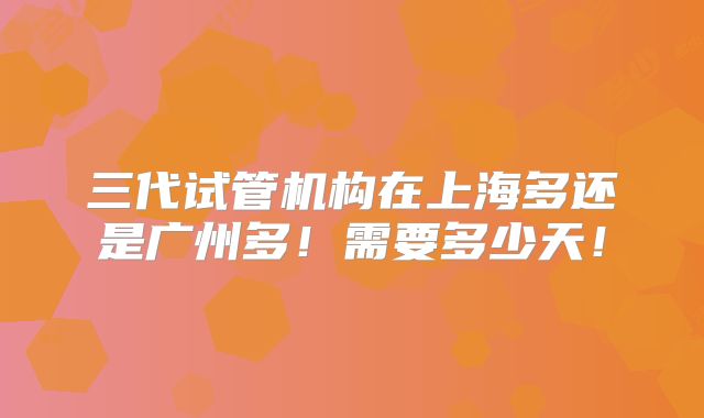 三代试管机构在上海多还是广州多！需要多少天！