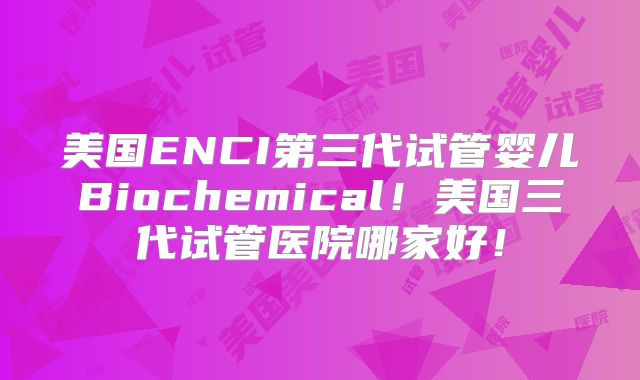 美国ENCI第三代试管婴儿Biochemical！美国三代试管医院哪家好！