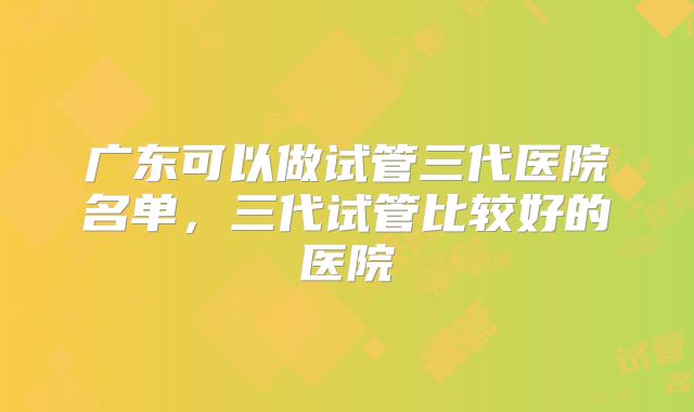 广东可以做试管三代医院名单，三代试管比较好的医院