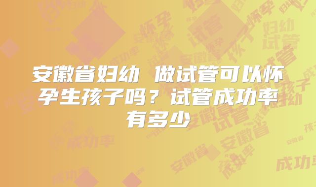 安徽省妇幼 做试管可以怀孕生孩子吗？试管成功率有多少