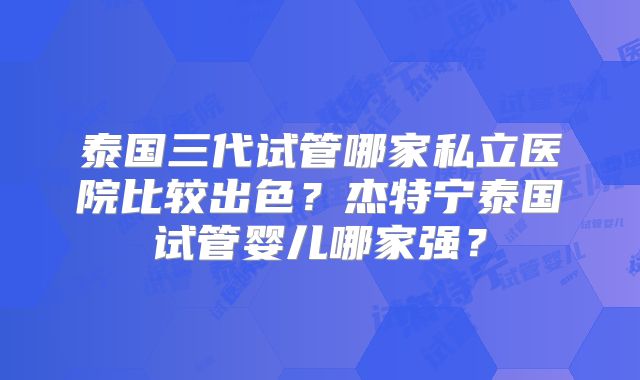 泰国三代试管哪家私立医院比较出色?杰特宁泰国试管婴儿哪家强?