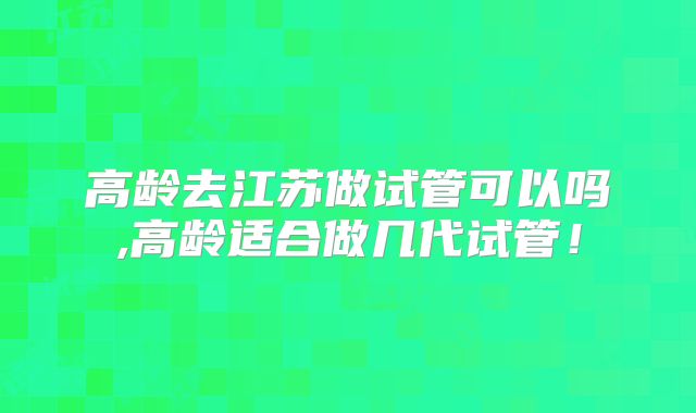 高龄去江苏做试管可以吗,高龄适合做几代试管！