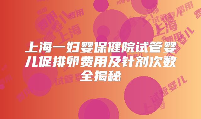 上海一妇婴保健院试管婴儿促排卵费用及针剂次数全揭秘