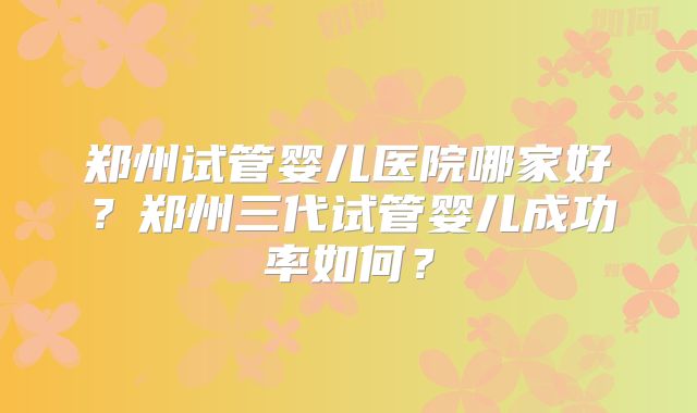 郑州试管婴儿医院哪家好？郑州三代试管婴儿成功率如何？