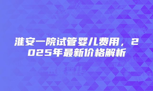 淮安一院试管婴儿费用，2025年最新价格解析