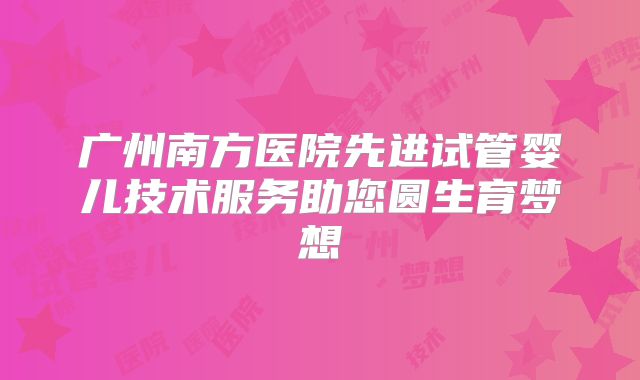 广州南方医院先进试管婴儿技术服务助您圆生育梦想