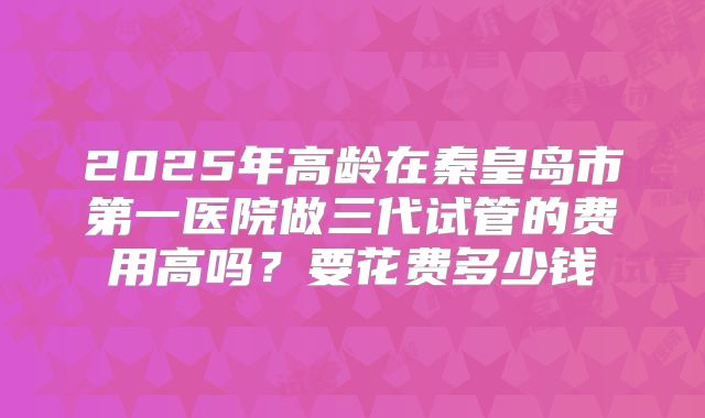 2025年高龄在秦皇岛市第一医院做三代试管的费用高吗？要花费多少钱