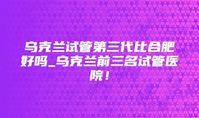 乌克兰试管第三代比合肥好吗_乌克兰前三名试管医院！