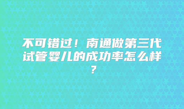 不可错过！南通做第三代试管婴儿的成功率怎么样？