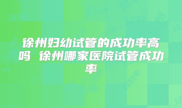 徐州妇幼试管的成功率高吗 徐州哪家医院试管成功率