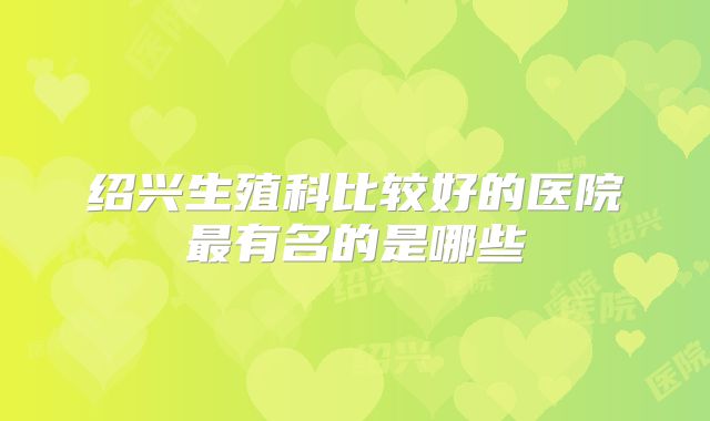 绍兴生殖科比较好的医院最有名的是哪些