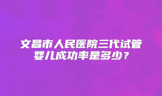 文昌市人民医院三代试管婴儿成功率是多少？